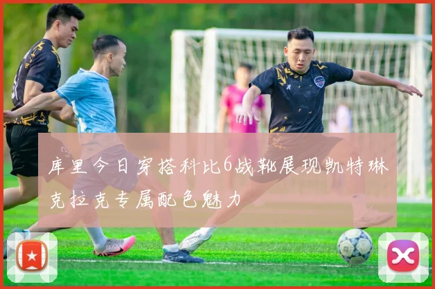 库里今日穿搭科比6战靴展现凯特琳克拉克专属配色魅力