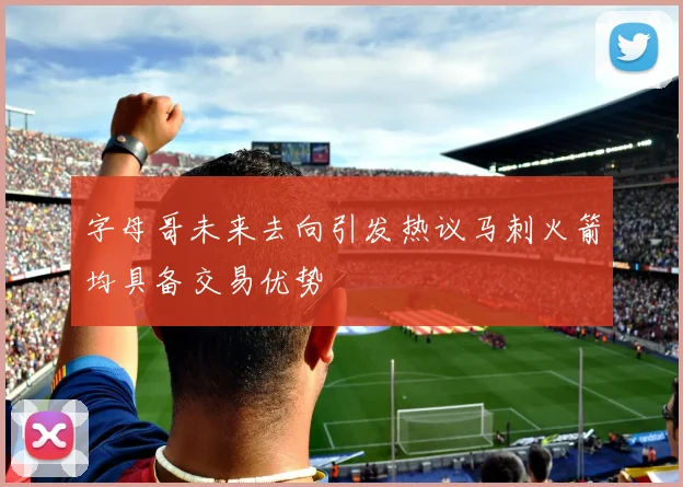 字母哥未来去向引发热议马刺火箭均具备交易优势