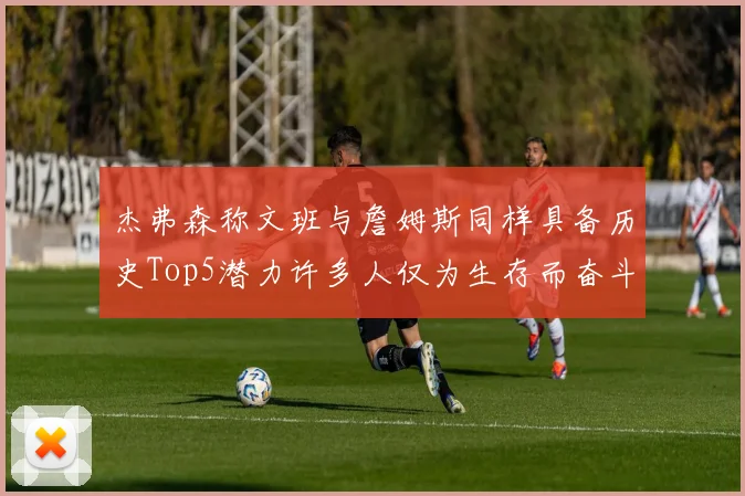 杰弗森称文班与詹姆斯同样具备历史Top5潜力许多人仅为生存而奋斗