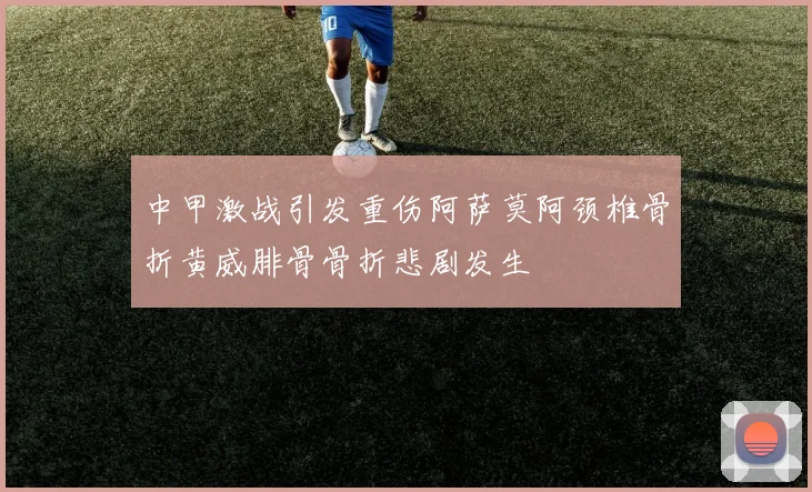 中甲激战引发重伤阿萨莫阿颈椎骨折黄威腓骨骨折悲剧发生
