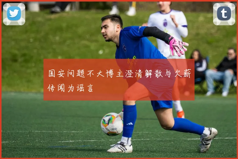 国安问题不大博主澄清解散与欠薪传闻为谣言