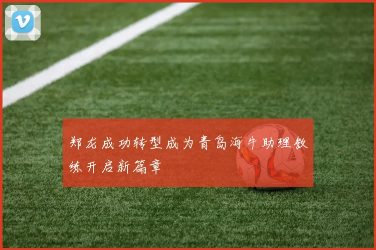 郑龙成功转型成为青岛海牛助理教练开启新篇章