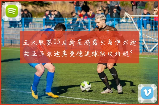 五大联赛05后新星崭露头角伊尔迪兹亚马尔迪奥曼德进球助攻均超5
