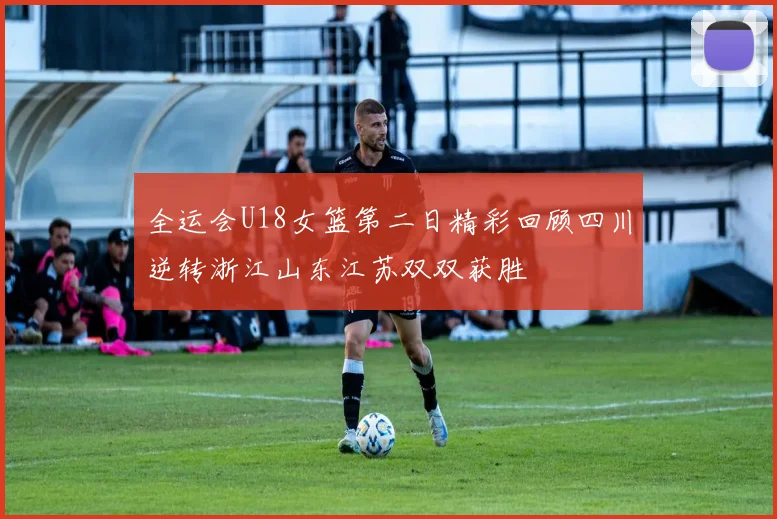 全运会U18女篮第二日精彩回顾四川逆转浙江山东江苏双双获胜