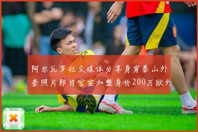 阿尔瓦罗社交媒体分享身穿泰山外套照片即将官宣加盟身价200万欧外援