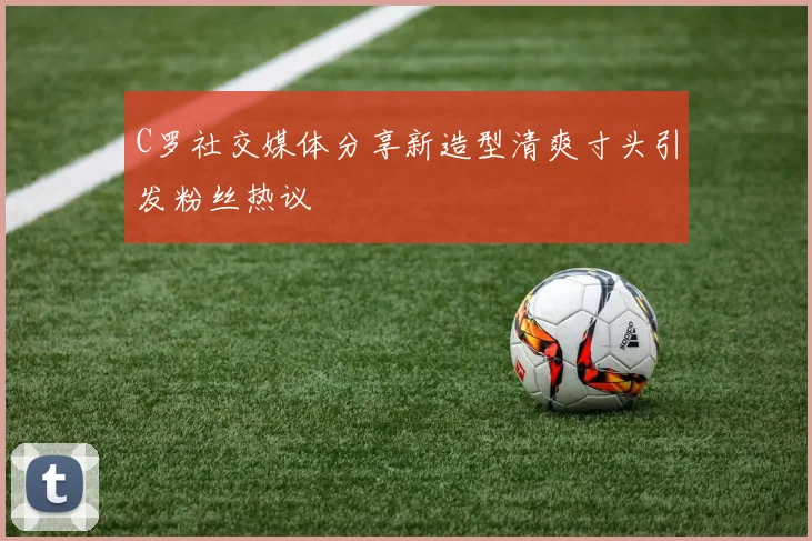 C罗社交媒体分享新造型清爽寸头引发粉丝热议