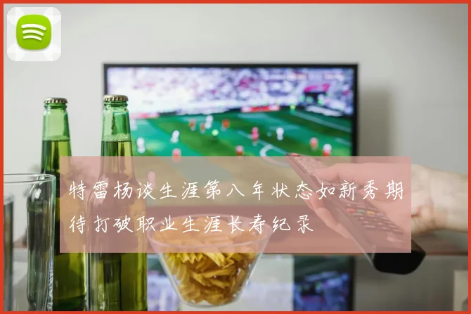 特雷杨谈生涯第八年状态如新秀期待打破职业生涯长寿纪录