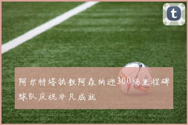 阿尔特塔执教阿森纳迎300场里程碑球队庆祝非凡成就