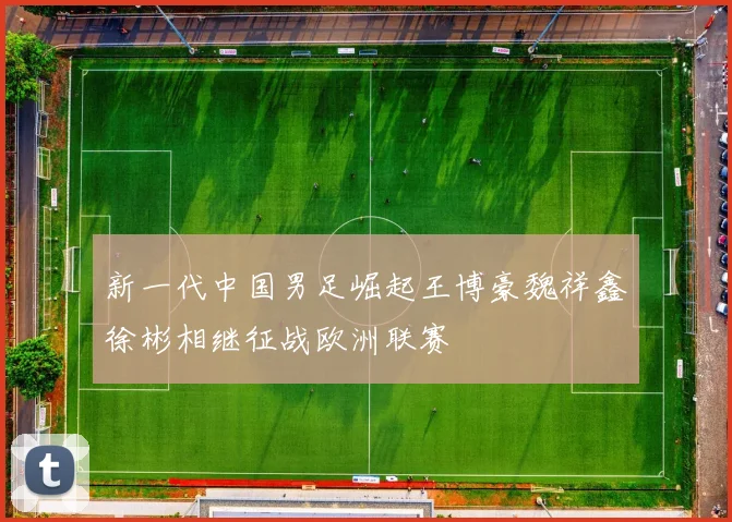 新一代中国男足崛起王博豪魏祥鑫徐彬相继征战欧洲联赛