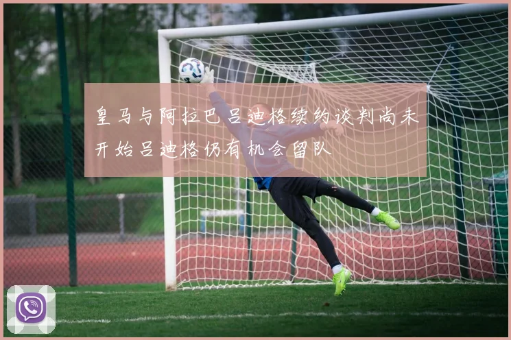 皇马与阿拉巴吕迪格续约谈判尚未开始吕迪格仍有机会留队
