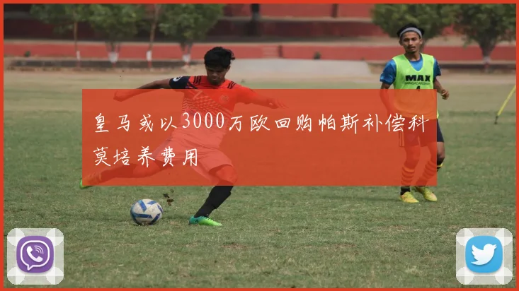 皇马或以3000万欧回购帕斯补偿科莫培养费用