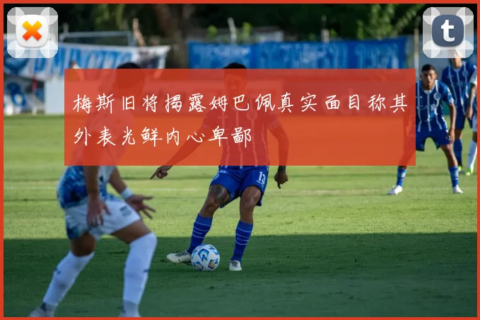 梅斯旧将揭露姆巴佩真实面目称其外表光鲜内心卑鄙