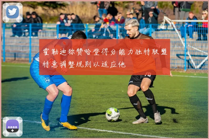 霍勒迪称赞哈登得分能力独特联盟特意调整规则以适应他