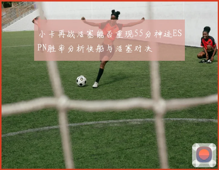 小卡再战活塞能否重现55分神迹ESPN胜率分析快船与活塞对决