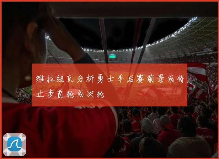 维拉纽瓦分析勇士季后赛前景或将止步首轮或次轮