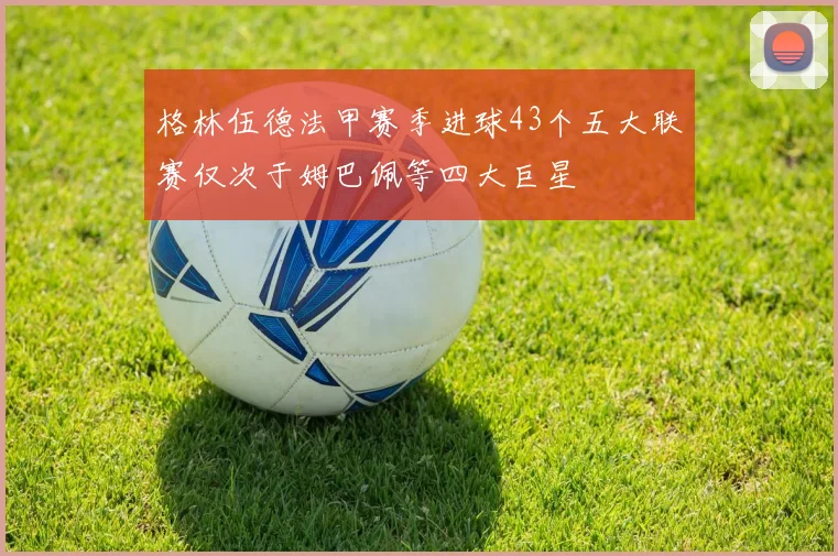 格林伍德法甲赛季进球43个五大联赛仅次于姆巴佩等四大巨星