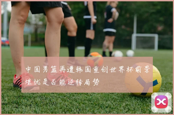 中国男篮再遭韩国重创世界杯前景堪忧是否能逆转局势