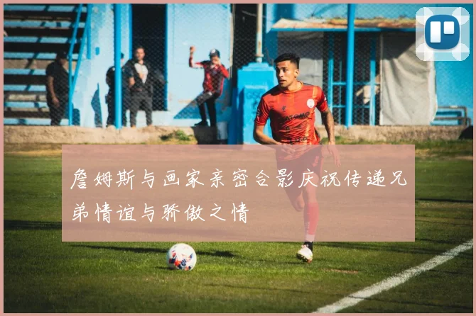 詹姆斯与画家亲密合影庆祝传递兄弟情谊与骄傲之情