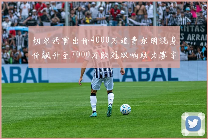 切尔西曾出价4000万追费尔明现身价飙升至7000万欧冠双响助力赛季双10