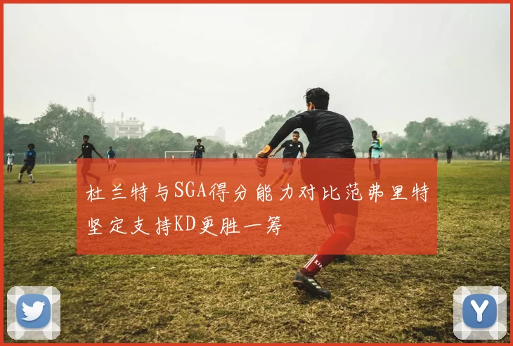 杜兰特与SGA得分能力对比范弗里特坚定支持KD更胜一筹