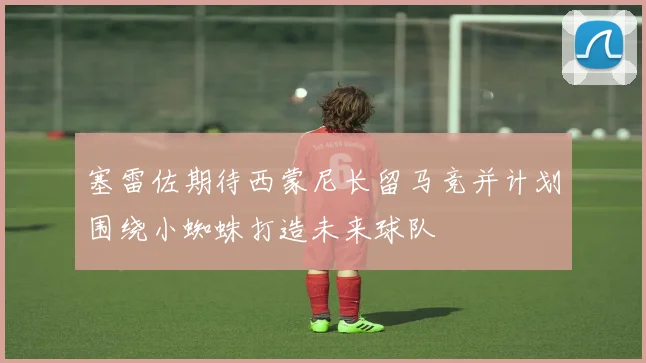 塞雷佐期待西蒙尼长留马竞并计划围绕小蜘蛛打造未来球队