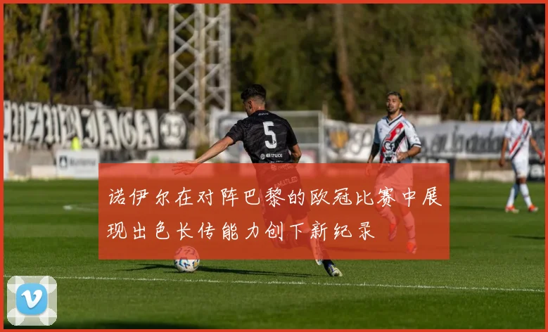 诺伊尔在对阵巴黎的欧冠比赛中展现出色长传能力创下新纪录