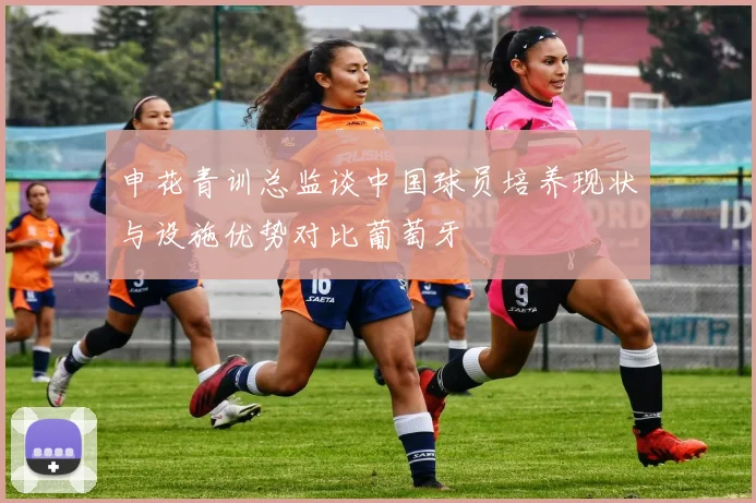 申花青训总监谈中国球员培养现状与设施优势对比葡萄牙