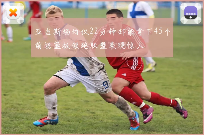 亚当斯场均仅22分钟却能拿下45个前场篮板领跑联盟表现惊人