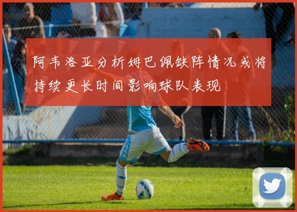 阿韦洛亚分析姆巴佩缺阵情况或将持续更长时间影响球队表现