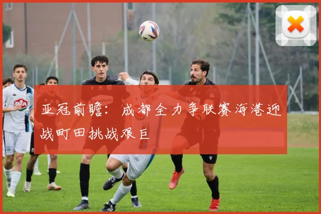 亚冠前瞻：成都全力争联赛海港迎战町田挑战艰巨