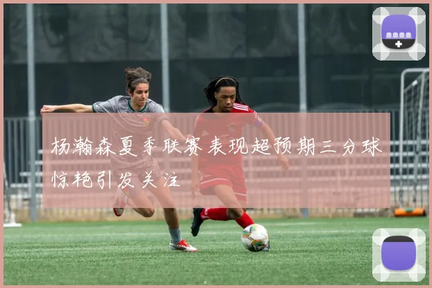 杨瀚森夏季联赛表现超预期三分球惊艳引发关注