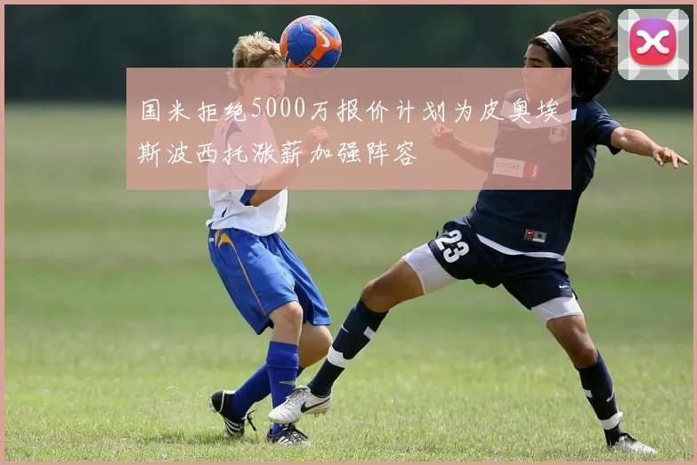 国米拒绝5000万报价计划为皮奥埃斯波西托涨薪加强阵容
