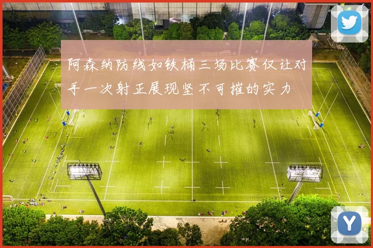 阿森纳防线如铁桶三场比赛仅让对手一次射正展现坚不可摧的实力