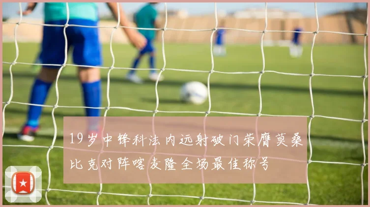 19岁中锋科法内远射破门荣膺莫桑比克对阵喀麦隆全场最佳称号