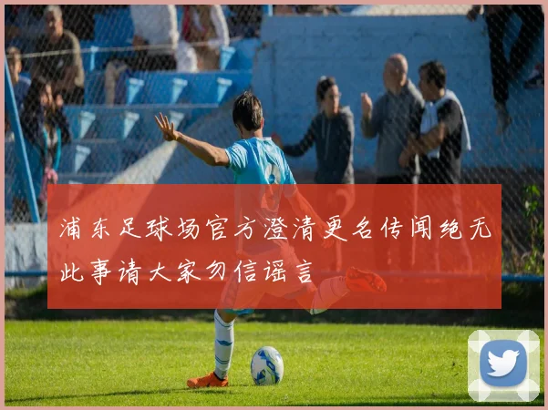 浦东足球场官方澄清更名传闻绝无此事请大家勿信谣言